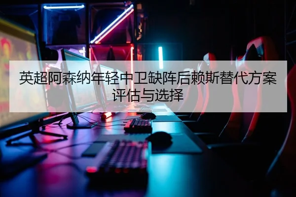 英超阿森纳年轻中卫缺阵后赖斯替代方案评估与选择